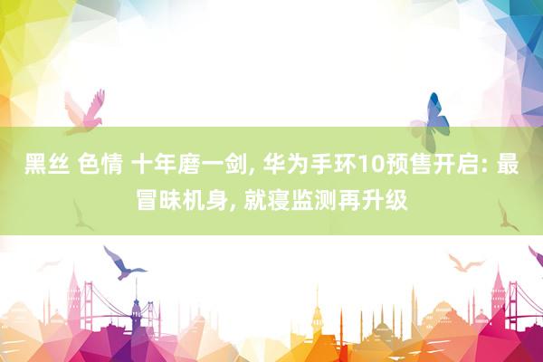 黑丝 色情 十年磨一剑， 华为手环10预售开启: 最冒昧机身， 就寝监测再升级