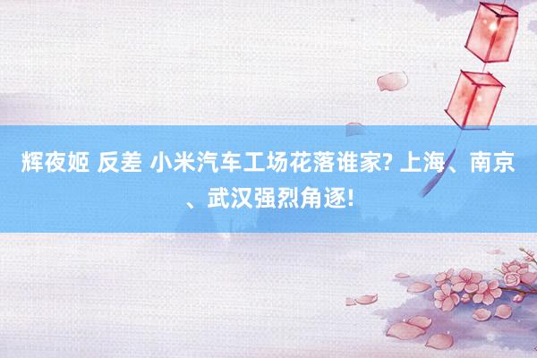 辉夜姬 反差 小米汽车工场花落谁家? 上海、南京、武汉强烈角逐!