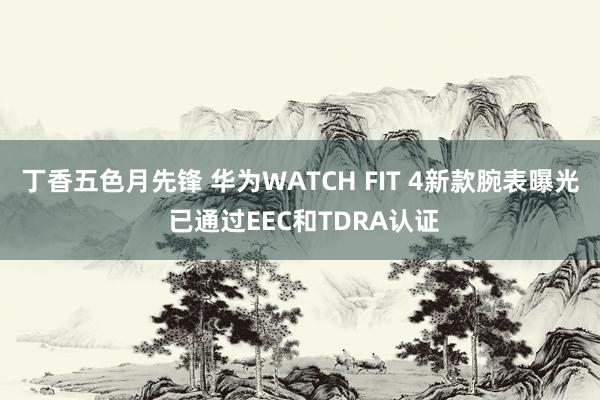 丁香五色月先锋 华为WATCH FIT 4新款腕表曝光 已通过EEC和TDRA认证