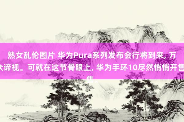熟女乱伦图片 华为Pura系列发布会行将到来， 万众谛视。可就在这节骨眼上， 华为手环10尽然悄悄开售。