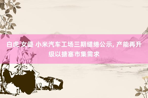 白虎 女優 小米汽车工场三期缱绻公示， 产能再升级以搪塞市集需求