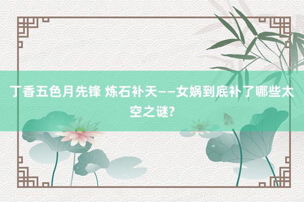 丁香五色月先锋 炼石补天——女娲到底补了哪些太空之谜?