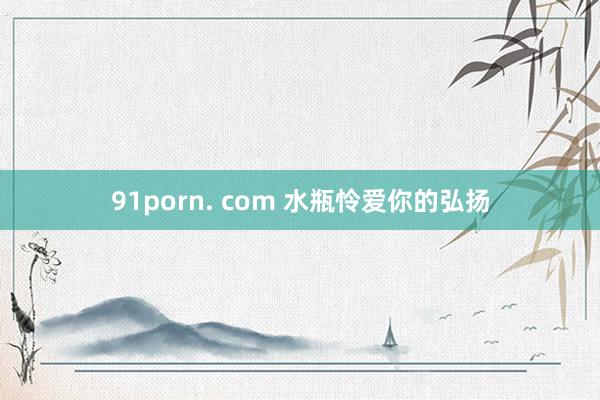 91porn. com 水瓶怜爱你的弘扬