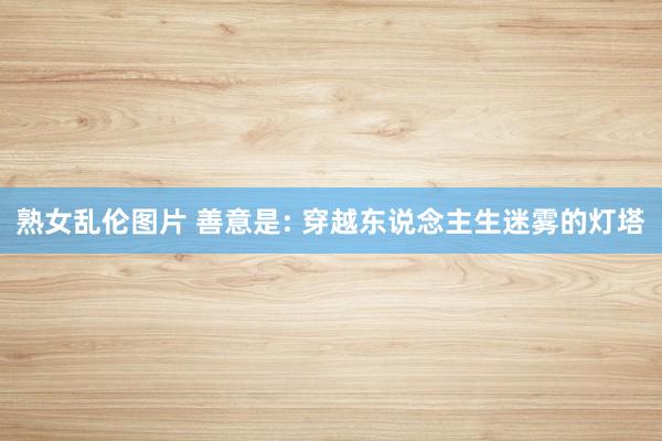 熟女乱伦图片 善意是: 穿越东说念主生迷雾的灯塔