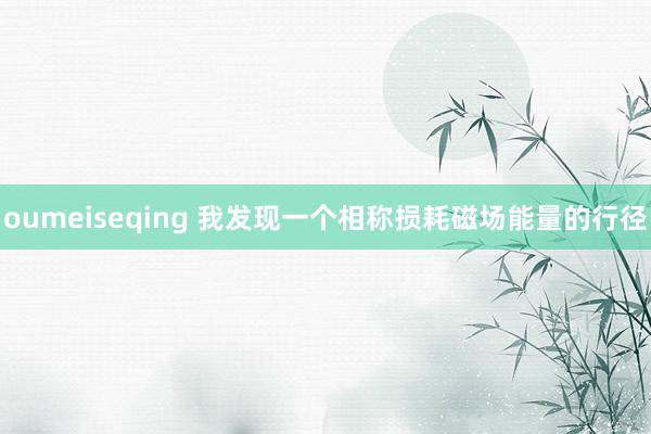 oumeiseqing 我发现一个相称损耗磁场能量的行径