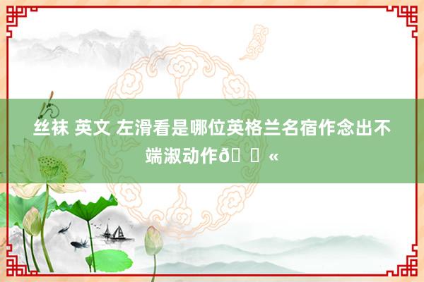 丝袜 英文 左滑看是哪位英格兰名宿作念出不端淑动作🚫