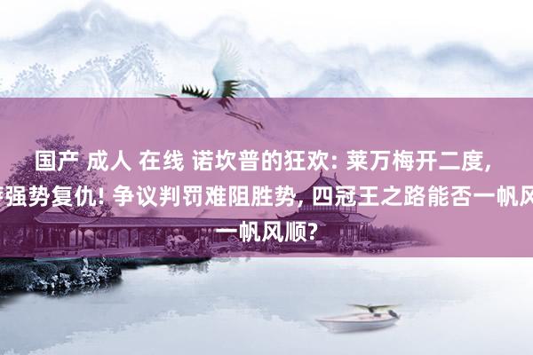 国产 成人 在线 诺坎普的狂欢: 莱万梅开二度， 巴萨强势复仇! 争议判罚难阻胜势， 四冠王之路能否一帆风顺?