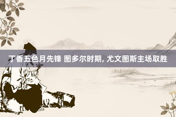 丁香五色月先锋 图多尔时期， 尤文图斯主场取胜