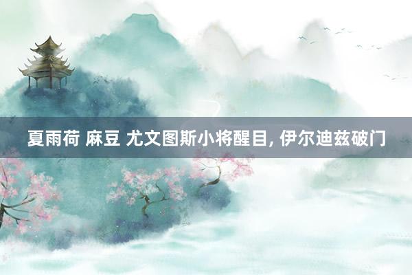 夏雨荷 麻豆 尤文图斯小将醒目， 伊尔迪兹破门