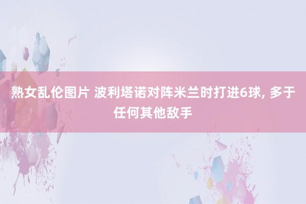 熟女乱伦图片 波利塔诺对阵米兰时打进6球， 多于任何其他敌手