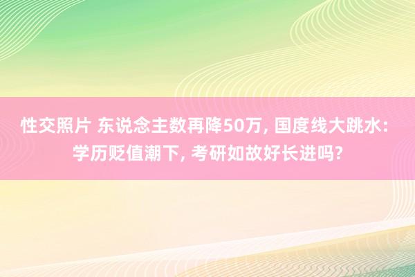 性交照片 东说念主数再降50万， 国度线大跳水: 学历贬值潮下， 考研如故好长进吗?