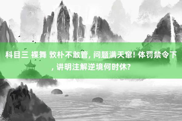 科目三 裸舞 敦朴不敢管， 问题满天窜! 体罚禁令下， 讲明注解逆境何时休?