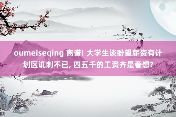 oumeiseqing 离谱! 大学生谈盼望薪资有计划区讥刺不已， 四五千的工资齐是奢想?