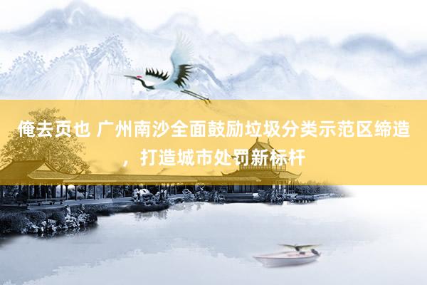 俺去页也 广州南沙全面鼓励垃圾分类示范区缔造，打造城市处罚新标杆