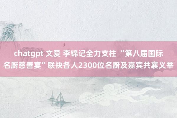 chatgpt 文爱 李锦记全力支柱 “第八届国际名厨慈善宴”联袂各人2300位名厨及嘉宾共襄义举