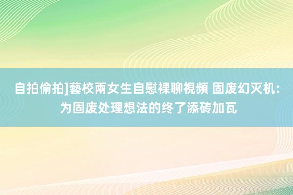 自拍偷拍]藝校兩女生自慰裸聊視頻 固废幻灭机: 为固废处理想法的终了添砖加瓦