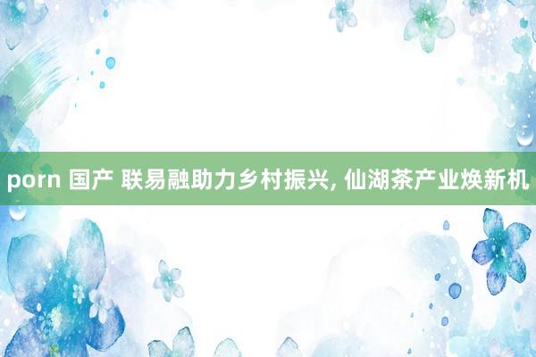 porn 国产 联易融助力乡村振兴， 仙湖茶产业焕新机