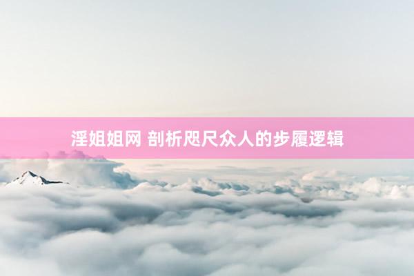 淫姐姐网 剖析咫尺众人的步履逻辑