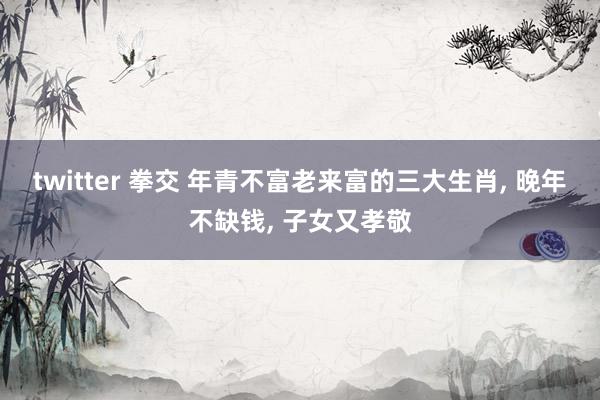 twitter 拳交 年青不富老来富的三大生肖， 晚年不缺钱， 子女又孝敬