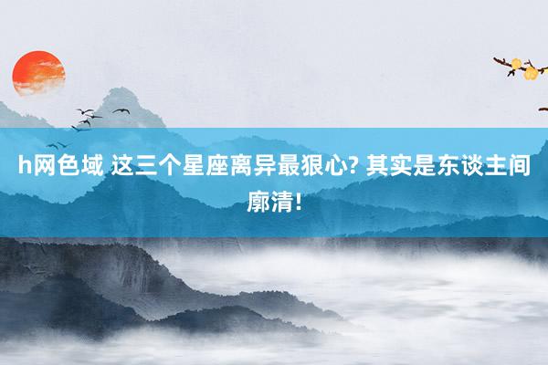 h网色域 这三个星座离异最狠心? 其实是东谈主间廓清!
