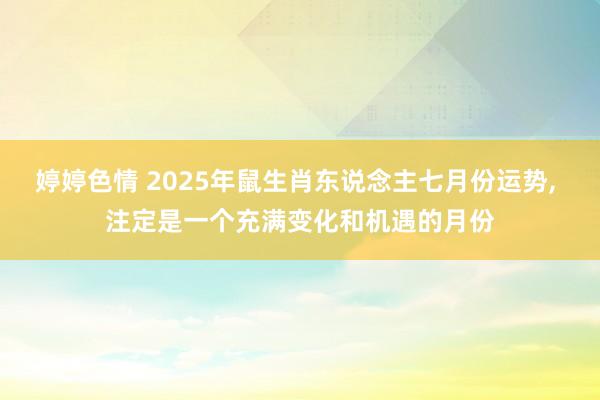 婷婷色情 2025年鼠生肖东说念主七月份运势， 注定是一个充满变化和机遇的月份