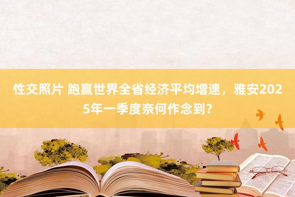 性交照片 跑赢世界全省经济平均增速，雅安2025年一季度奈何作念到？