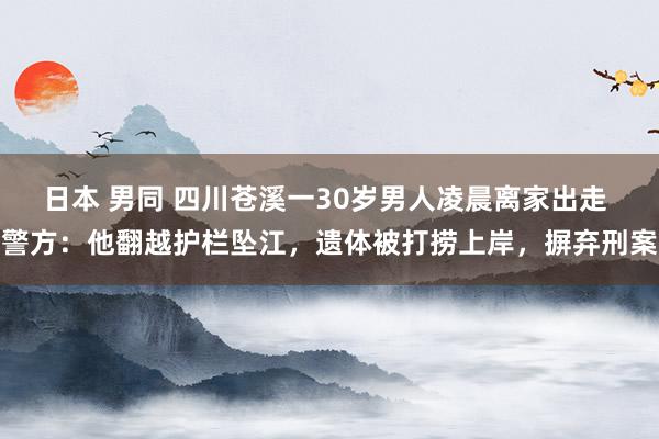 日本 男同 四川苍溪一30岁男人凌晨离家出走 警方：他翻越护栏坠江，遗体被打捞上岸，摒弃刑案