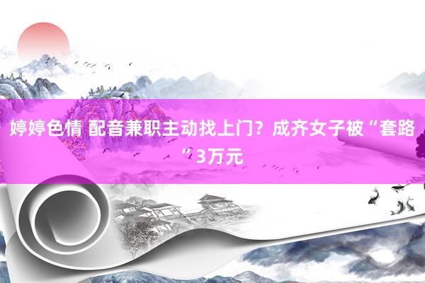 婷婷色情 配音兼职主动找上门？成齐女子被“套路”3万元