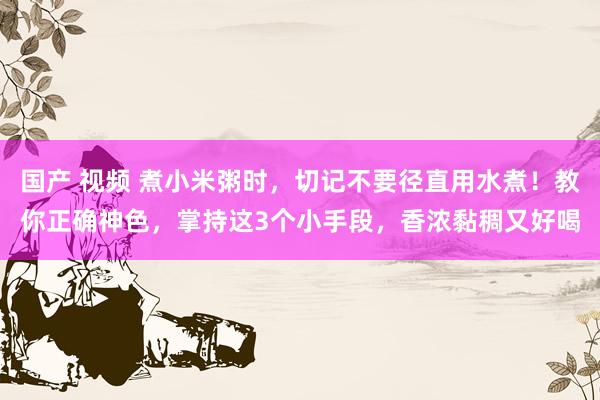 国产 视频 煮小米粥时，切记不要径直用水煮！教你正确神色，掌持这3个小手段，香浓黏稠又好喝