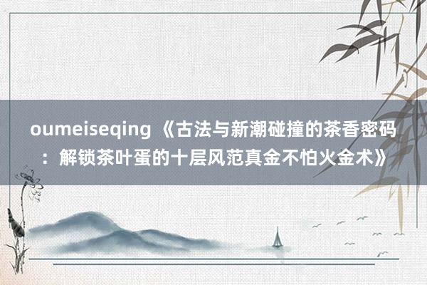 oumeiseqing 《古法与新潮碰撞的茶香密码：解锁茶叶蛋的十层风范真金不怕火金术》