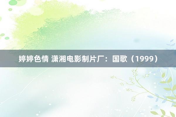 婷婷色情 潇湘电影制片厂：国歌（1999）