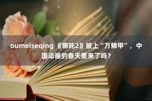 oumeiseqing 《哪吒2》披上“万鳞甲”，中国动画的春天要来了吗？