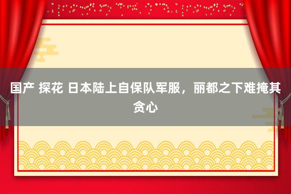 国产 探花 日本陆上自保队军服，丽都之下难掩其贪心
