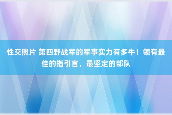 性交照片 第四野战军的军事实力有多牛！领有最佳的指引官，最坚定的部队