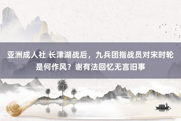 亚洲成人社 长津湖战后，九兵团指战员对宋时轮是何作风？谢有法回忆无言旧事
