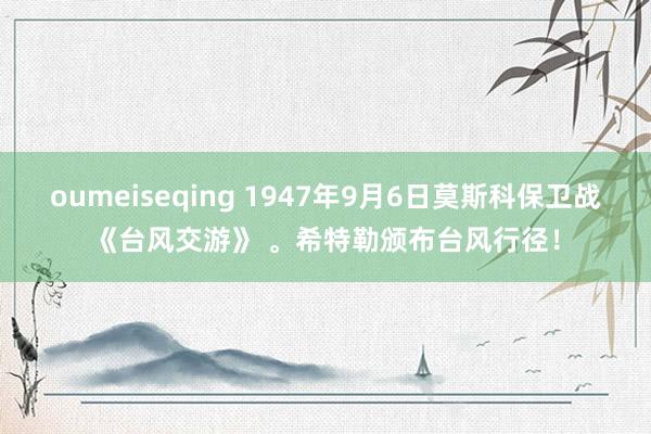 oumeiseqing 1947年9月6日莫斯科保卫战《台风交游》 。希特勒颁布台风行径！