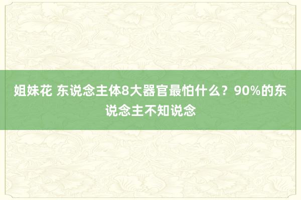 姐妹花 东说念主体8大器官最怕什么？90%的东说念主不知说念