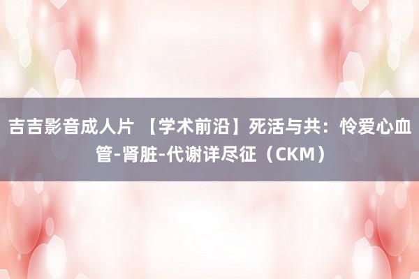 吉吉影音成人片 【学术前沿】死活与共：怜爱心血管-肾脏-代谢详尽征（CKM）