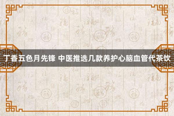 丁香五色月先锋 中医推选几款养护心脑血管代茶饮