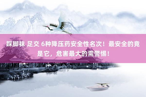 踩脚袜 足交 6种降压药安全性名次！最安全的竟是它，危害最大的需警惕！
