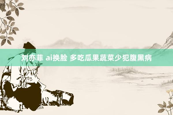 刘亦菲 ai换脸 多吃瓜果蔬菜少犯腹黑病