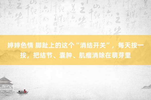 婷婷色情 脚趾上的这个“消结开关”，每天按一按，把结节、囊肿、肌瘤消除在萌芽里