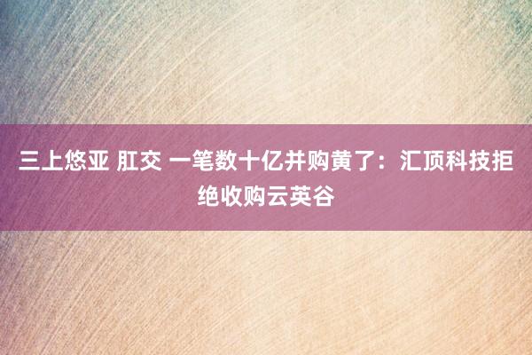 三上悠亚 肛交 一笔数十亿并购黄了：汇顶科技拒绝收购云英谷