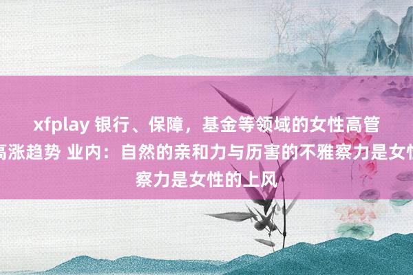 xfplay 银行、保障，基金等领域的女性高管占比呈高涨趋势 业内：自然的亲和力与历害的不雅察力是女性的上风