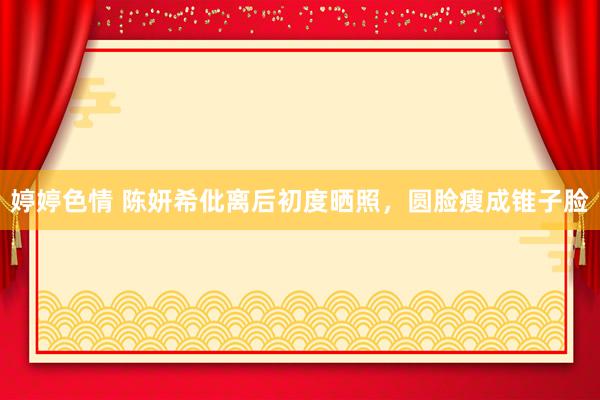 婷婷色情 陈妍希仳离后初度晒照，圆脸瘦成锥子脸