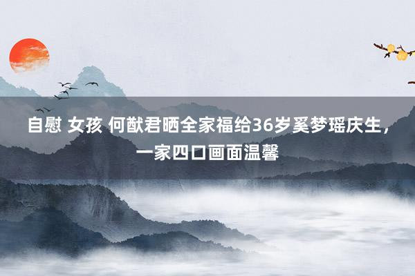 自慰 女孩 何猷君晒全家福给36岁奚梦瑶庆生，一家四口画面温馨