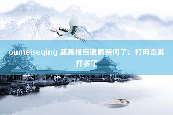 oumeiseqing 戚薇报告眼睛奈何了：打肉毒素打多了
