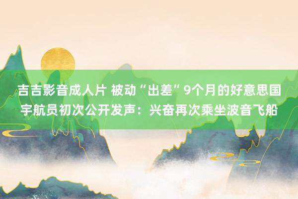 吉吉影音成人片 被动“出差”9个月的好意思国宇航员初次公开发声：兴奋再次乘坐波音飞船