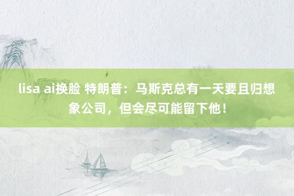 lisa ai换脸 特朗普：马斯克总有一天要且归想象公司，但会尽可能留下他！