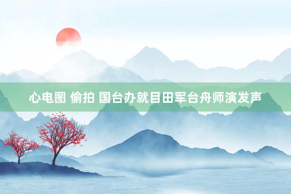 心电图 偷拍 国台办就目田军台舟师演发声